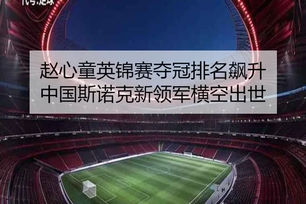 赵心童英锦赛夺冠排名飙升 中国斯诺克新领军横空出世
