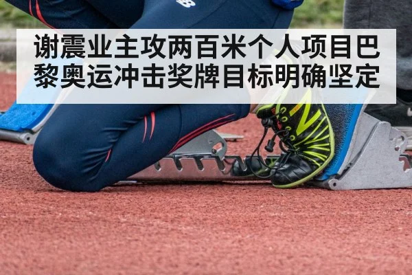 谢震业主攻两百米个人项目巴黎奥运冲击奖牌目标明确坚定